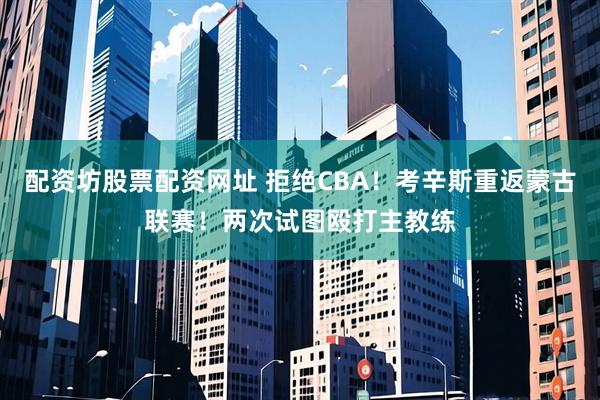 配资坊股票配资网址 拒绝CBA！考辛斯重返蒙古联赛！两次试图殴打主教练