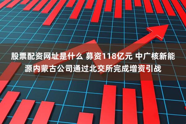 股票配资网址是什么 募资118亿元 中广核新能源内蒙古公司通过北交所完成增资引战