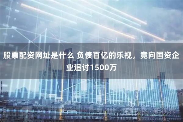 股票配资网址是什么 负债百亿的乐视，竟向国资企业追讨1500万