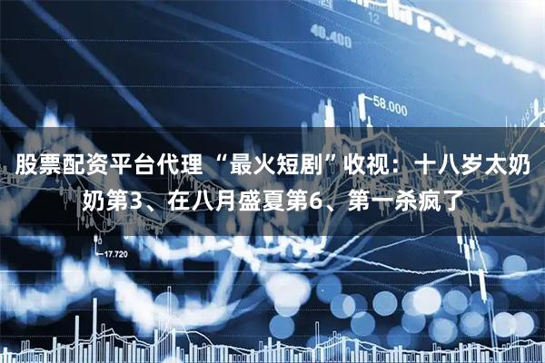 股票配资平台代理 “最火短剧”收视：十八岁太奶奶第3、在八月盛夏第6、第一杀疯了