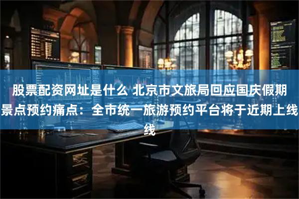 股票配资网址是什么 北京市文旅局回应国庆假期景点预约痛点：全市统一旅游预约平台将于近期上线