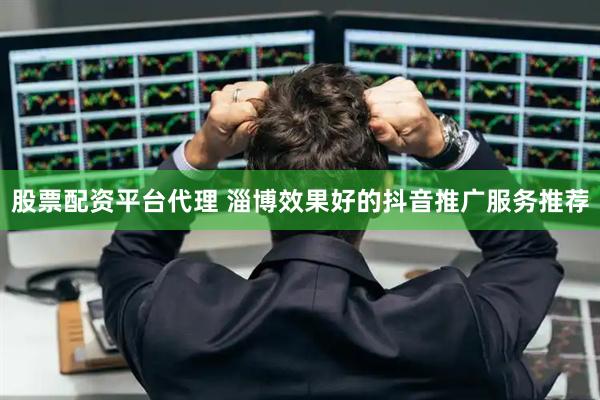 股票配资平台代理 淄博效果好的抖音推广服务推荐