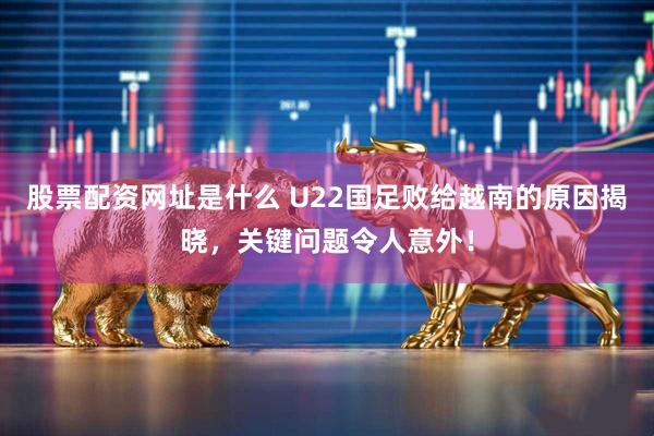 股票配资网址是什么 U22国足败给越南的原因揭晓，关键问题令人意外！
