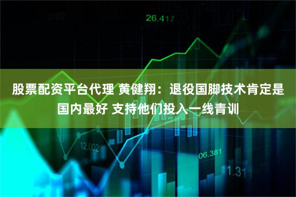 股票配资平台代理 黄健翔：退役国脚技术肯定是国内最好 支持他们投入一线青训