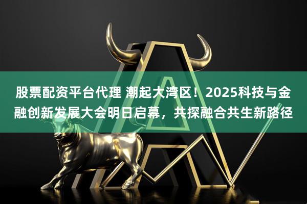 股票配资平台代理 潮起大湾区！2025科技与金融创新发展大会明日启幕，共探融合共生新路径