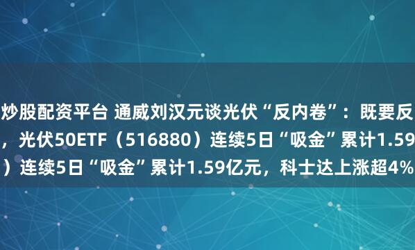 炒股配资平台 通威刘汉元谈光伏“反内卷”：既要反垄断又要反过度竞争，光伏50ETF（516880）连续5日“吸金”累计1.59亿元，科士达上涨超4%