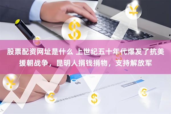 股票配资网址是什么 上世纪五十年代爆发了抗美援朝战争，昆明人捐钱捐物，支持解放军