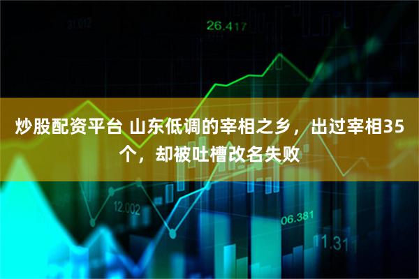炒股配资平台 山东低调的宰相之乡，出过宰相35个，却被吐槽改名失败