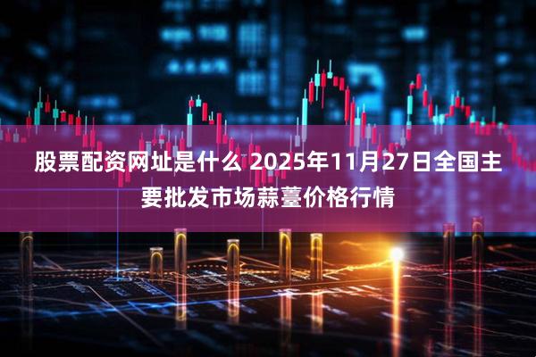 股票配资网址是什么 2025年11月27日全国主要批发市场蒜薹价格行情