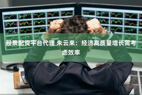 股票配资平台代理 朱云来：经济高质量增长需考虑效率