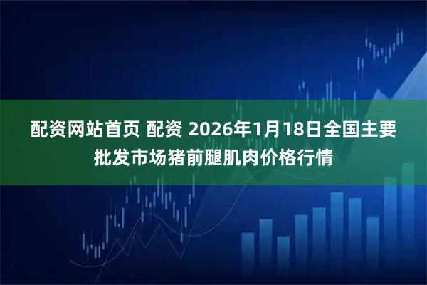 配资网站首页 配资 2026年1月18日全国主要批发市场猪前腿肌肉价格行情