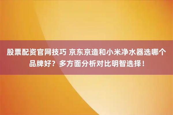 股票配资官网技巧 京东京造和小米净水器选哪个品牌好？多方面分析对比明智选择！