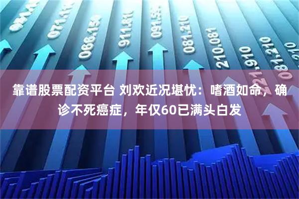 靠谱股票配资平台 刘欢近况堪忧：嗜酒如命，确诊不死癌症，年仅60已满头白发