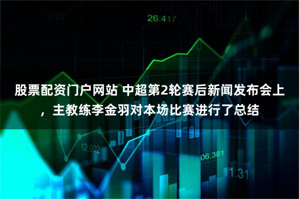 股票配资门户网站 中超第2轮赛后新闻发布会上，主教练李金羽对本场比赛进行了总结