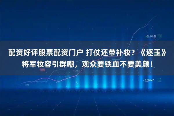 配资好评股票配资门户 打仗还带补妆？《逐玉》将军妆容引群嘲，观众要铁血不要美颜！