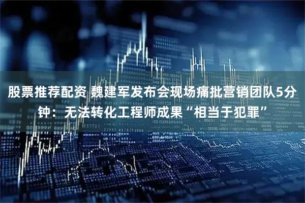 股票推荐配资 魏建军发布会现场痛批营销团队5分钟：无法转化工程师成果“相当于犯罪”