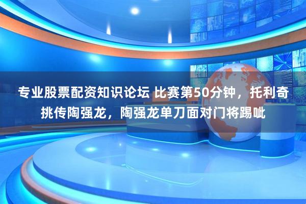 专业股票配资知识论坛 比赛第50分钟，托利奇挑传陶强龙，陶强龙单刀面对门将踢呲