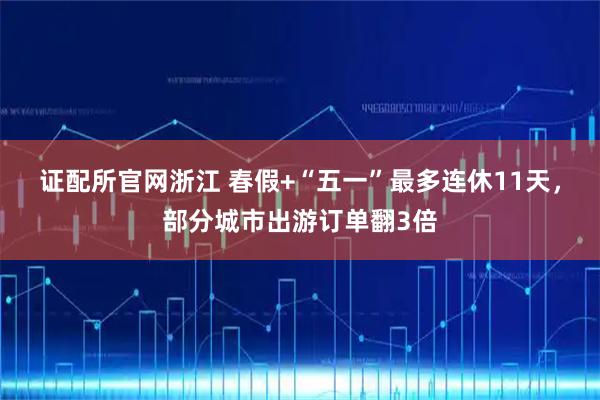 证配所官网浙江 春假+“五一”最多连休11天，部分城市出游订单翻3倍