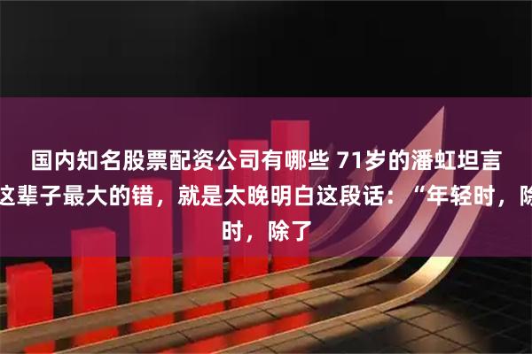 国内知名股票配资公司有哪些 71岁的潘虹坦言,这辈子最大的错,就是太晚明白这段话:“年轻时,除了