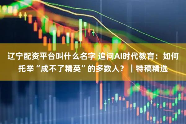辽宁配资平台叫什么名字 追问AI时代教育：如何托举“成不了精英”的多数人？｜特稿精选