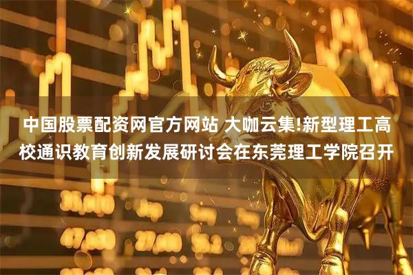 中国股票配资网官方网站 大咖云集!新型理工高校通识教育创新发展研讨会在东莞理工学院召开