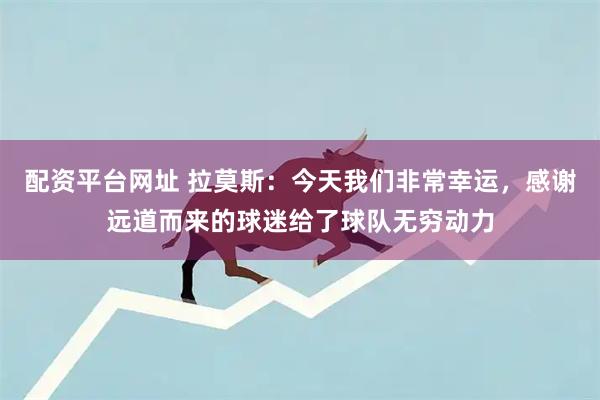 配资平台网址 拉莫斯：今天我们非常幸运，感谢远道而来的球迷给了球队无穷动力