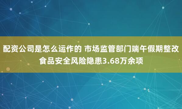 配资公司是怎么运作的 市场监管部门端午假期整改食品安全风险隐患3.68万余项