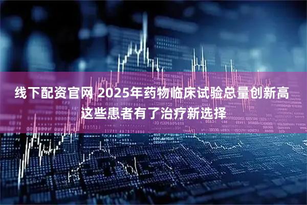 线下配资官网 2025年药物临床试验总量创新高 这些患者有了治疗新选择