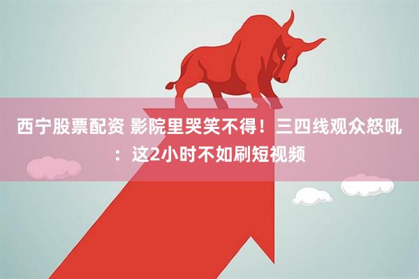 西宁股票配资 影院里哭笑不得！三四线观众怒吼：这2小时不如刷短视频