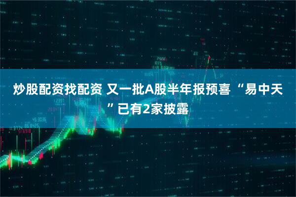 炒股配资找配资 又一批A股半年报预喜 “易中天”已有2家披露