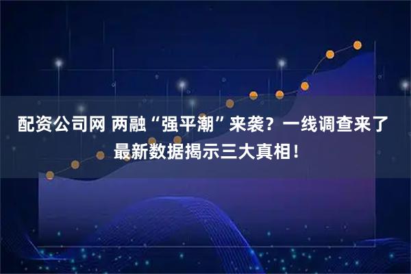配资公司网 两融“强平潮”来袭？一线调查来了 最新数据揭示三大真相！