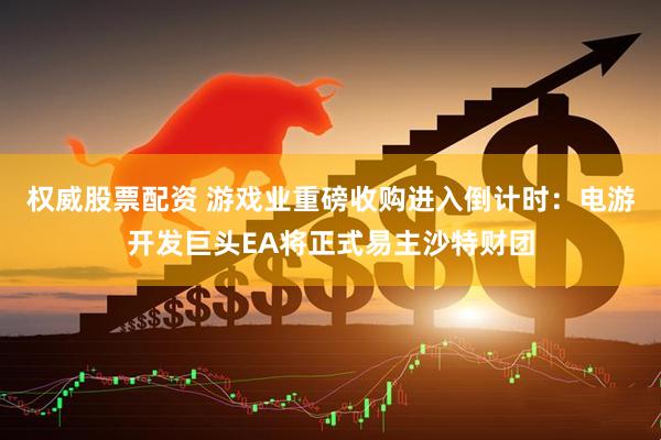 权威股票配资 游戏业重磅收购进入倒计时：电游开发巨头EA将正式易主沙特财团