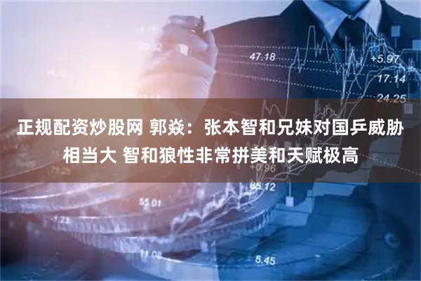 正规配资炒股网 郭焱：张本智和兄妹对国乒威胁相当大 智和狼性非常拼美和天赋极高