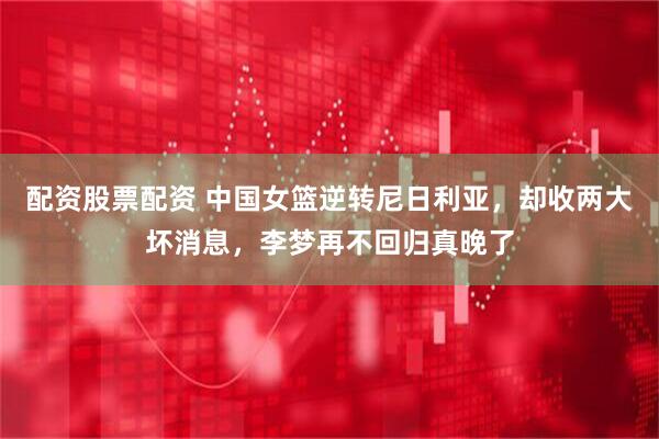 配资股票配资 中国女篮逆转尼日利亚，却收两大坏消息，李梦再不回归真晚了