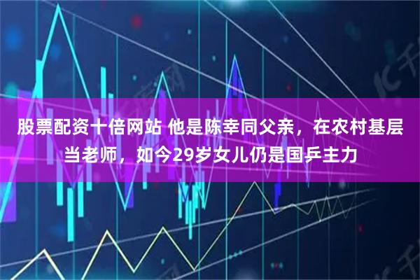 股票配资十倍网站 他是陈幸同父亲，在农村基层当老师，如今29岁女儿仍是国乒主力