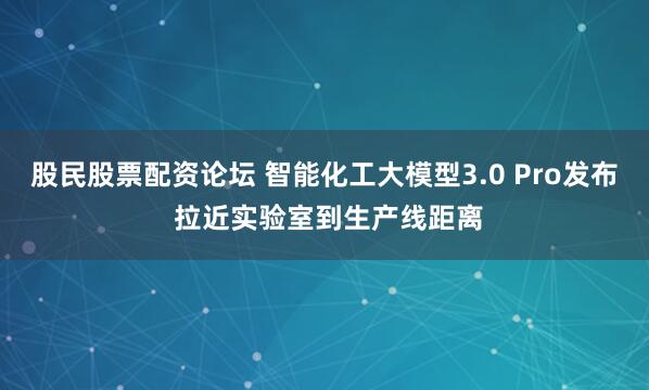 股民股票配资论坛 智能化工大模型3.0 Pro发布 拉近实验室到生产线距离