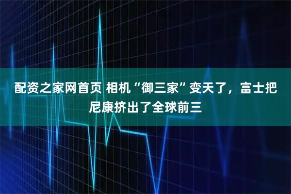 配资之家网首页 相机“御三家”变天了，富士把尼康挤出了全球前三