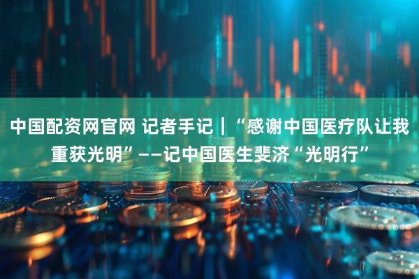 中国配资网官网 记者手记｜“感谢中国医疗队让我重获光明”——记中国医生斐济“光明行”