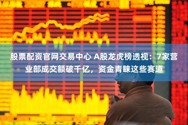 股票配资官网交易中心 A股龙虎榜透视：7家营业部成交额破千亿，资金青睐这些赛道