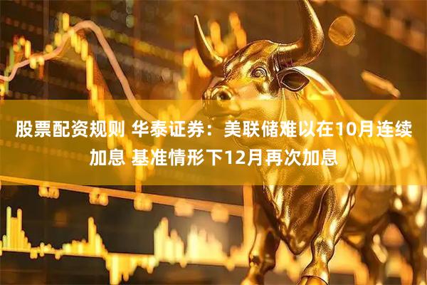 股票配资规则 华泰证券：美联储难以在10月连续加息 基准情形下12月再次加息