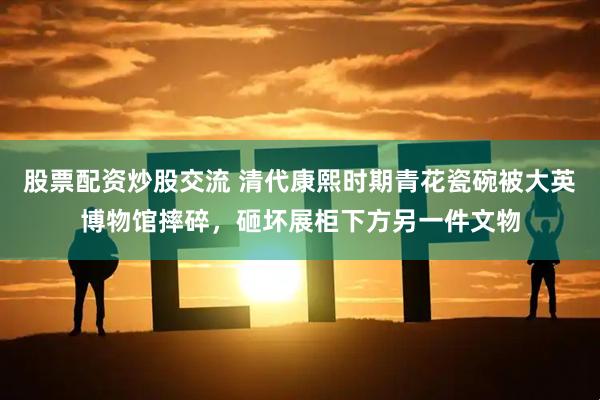 股票配资炒股交流 清代康熙时期青花瓷碗被大英博物馆摔碎，砸坏展柜下方另一件文物