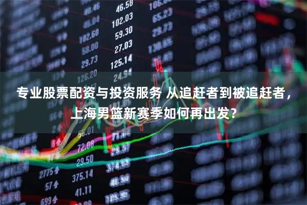 专业股票配资与投资服务 从追赶者到被追赶者，上海男篮新赛季如何再出发？
