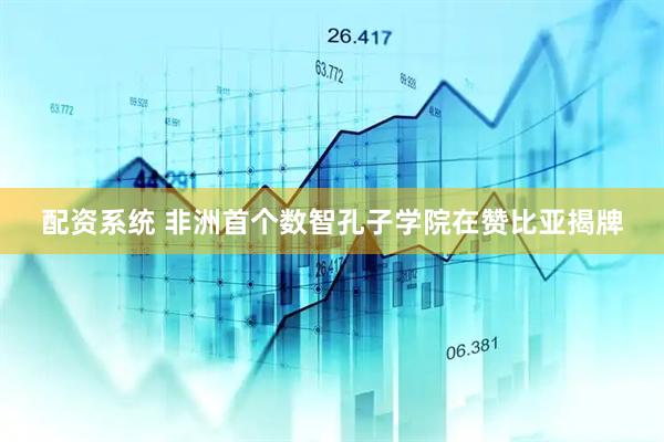 配资系统 非洲首个数智孔子学院在赞比亚揭牌